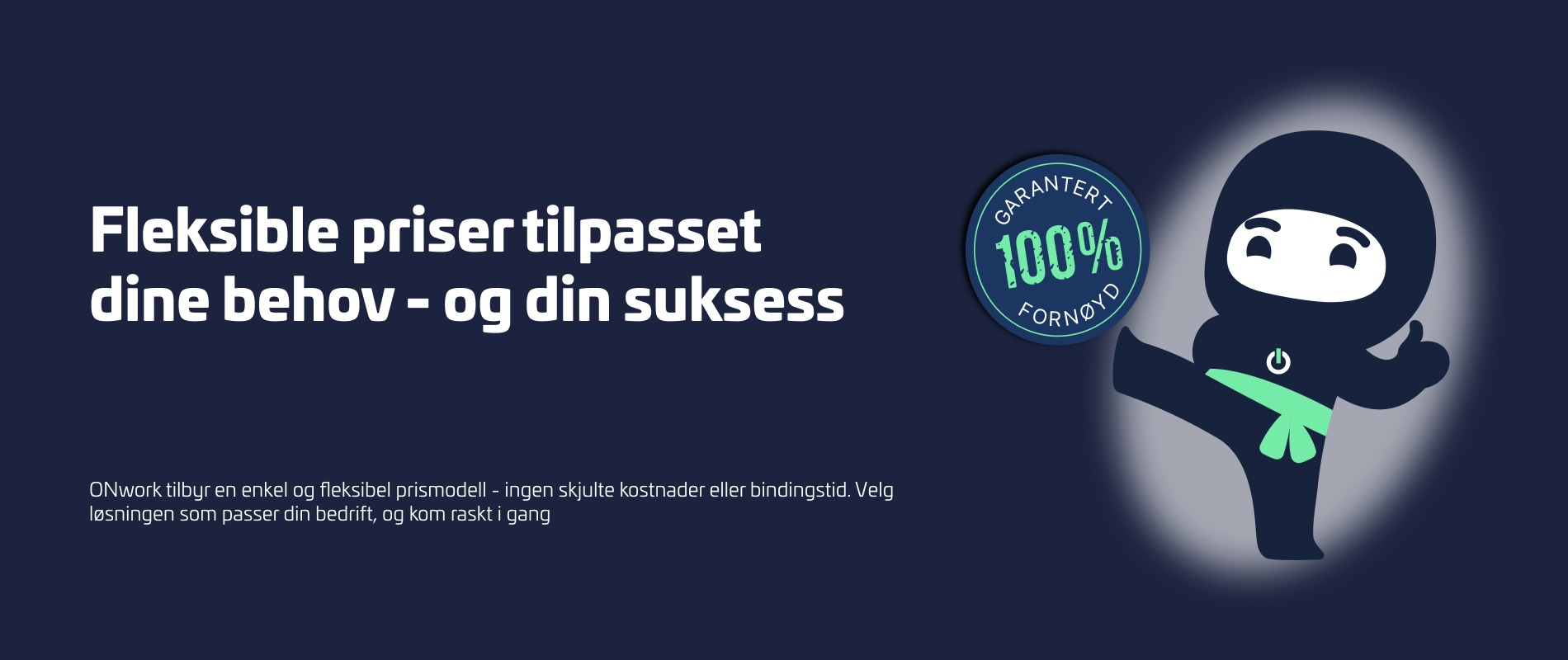 Fleksible priser tilpasset dine behov og din suksess, med ONwork Ninja og et merke med '100% Fornøyd Garanti'. Fleksible priser tilpasset dine behov og din suksess, med ONwork Ninja og et merke med '100% Fornøyd Garanti'.